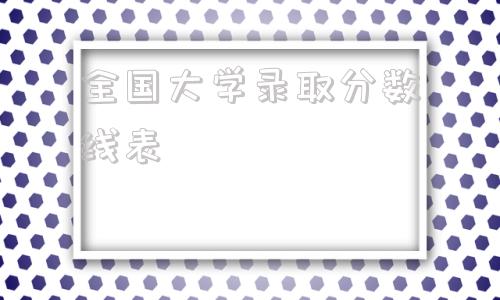 全国大学录取分数线表,2021全国大学录取分数线表