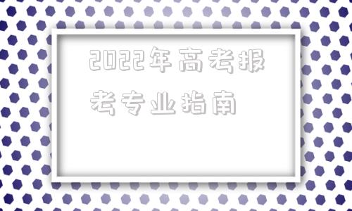 2022年高考报考专业指南,2022年高考报考专业指南模块一二