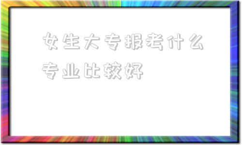 女生大专报考什么专业比较好(女生大专报考什么专业比较好2020)