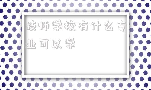 技师学校有什么专业可以学(南宁工业技师学校有什么专业)