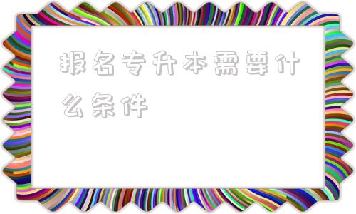 报名专升本需要什么条件,统招专升本报名需要什么条件