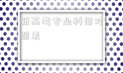 新高考专业科目对照表,新高考选科专业对照表院校