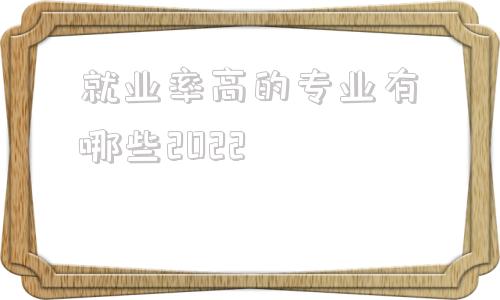 就业率高的专业有哪些2022,就业率高的专业有哪些2021本科理科