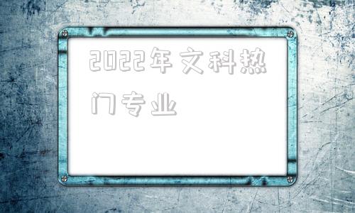 2022年文科热门专业,2022年文科生高考400分选什么学校