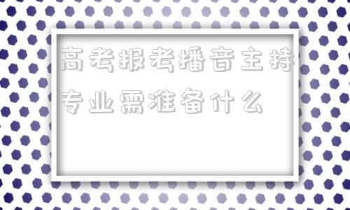 包含高考报考播音主持专业需准备什么的词条