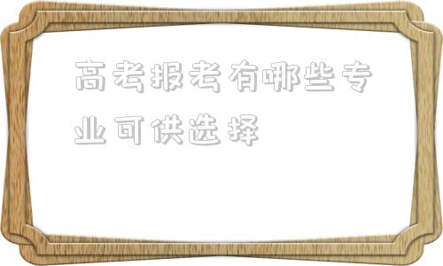 高考报考有哪些专业可供选择(高考报考有哪些专业可供选择理科生)