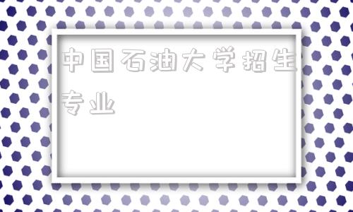 中国石油大学招生专业,中国石油大学研究生招生简章2022招生专业