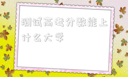 测试高考分数能上什么大学,测试高考分数能上什么大学高三网