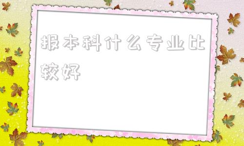 报本科什么专业比较好,自考本科建议考什么专业