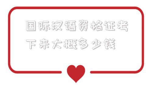 国际汉语资格证考下来大概多少钱(国际汉语教师资格证考下来大概多少钱)