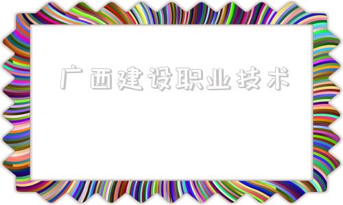 广西建设职业技术(广西建设职业技术学院教务系统)