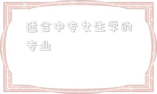 适合中专女生学的专业(女生读中专适合学什么专业)