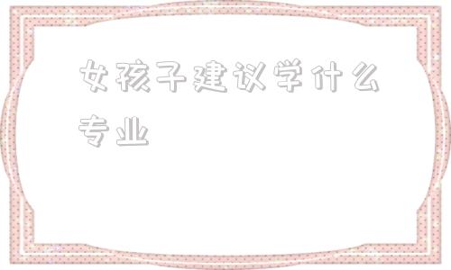 女孩子建议学什么专业(女孩子建议学什么舞蹈好)