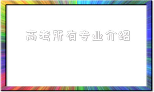 高考所有专业介绍,高考报考专业有哪些