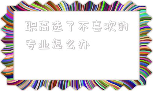 关于职高选了不喜欢的专业怎么办的信息