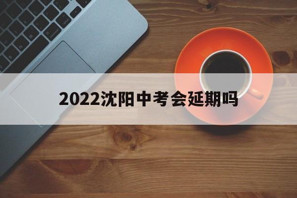 2022沈阳中考会延期吗 2021年沈阳中考时间确定