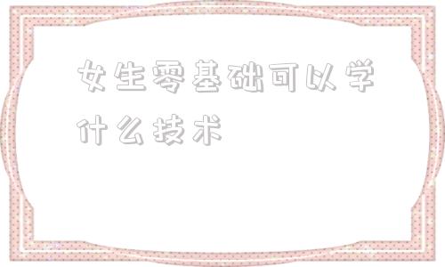 女生零基础可以学什么技术(19岁女生零基础可以学什么技术)