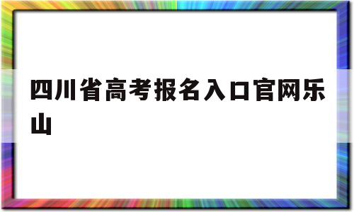 四川省高考报名入口官网乐山,四川省乐山市高考报名网上报名系统