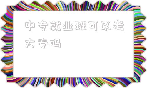 中专就业班可以考大专吗,中专就业班可以报单招单考